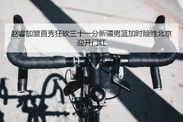 赵睿加盟首秀狂砍三十一分新疆男篮加时险胜北京迎开门红